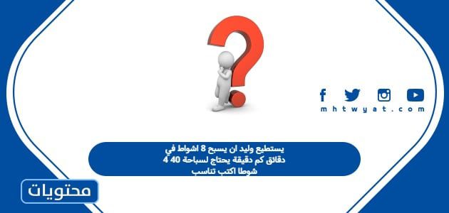 يستطيع وليد ان يسبح 8 اشواط في 4 دقائق كم دقيقة يحتاج لسباحة 40 شوطا اكتب تناسب
